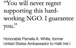 "You will never regret supporting this hard-working NGO. I guarantee you." — Honorable Pamela A. White, former United States Ambassador to Haiti (ret.)